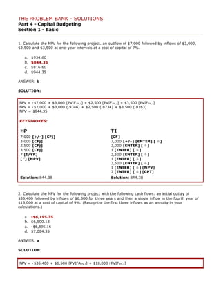 THE PROBLEM BANK - SOLUTIONS
Part 4 - Capital Budgeting
Section 1 - Basic
1. Calculate the NPV for the following project. an outflow of $7,000 followed by inflows of $3,000,
$2,500 and $3,500 at one-year intervals at a cost of capital of 7%.
a. $934.60
b. $844.35
c. $816.60
d. $944.35
ANSWER: b
SOLUTION:
NPV = -$7,000 + $3,000 [PVIF7%,1] + $2,500 [PVIF7%,2] + $3,500 [PVIF7%,3]
NPV = -$7,000 + $3,000 (.9346) + $2,500 (.8734) + $3,500 (.8163)
NPV = $844.35
KEYSTROKES:
HP TI
7,000 [+/-] [CFj]
3,000 [CFj]
2,500 [CFj]
3,500 [CFj]
7 [I/YR]
[ '] [NPV]
[CF]
7,000 [+/-] [ENTER] [ ò]
3,000 [ENTER] [ ò]
1 [ENTER] [ ò]
2,500 [ENTER] [ ò]
1 [ENTER] [ ò]
3,500 [ENTER] [ ò]
1 [ENTER] [ ò] [NPV]
7 [ENTER] [ ò] [CPT]
Solution: 844.38 Solution: 844.38
2. Calculate the NPV for the following project with the following cash flows: an initial outlay of
$35,400 followed by inflows of $6,500 for three years and then a single inflow in the fourth year of
$18,000 at a cost of capital of 9%. (Recognize the first three inflows as an annuity in your
calculations.)
a. -$6,195.35
b. $6,500.13
c. -$6,895.16
d. $7,084.35
ANSWER: a
SOLUTION:
NPV = -$35,400 + $6,500 [PVIFA9%,3] + $18,000 [PVIF9%,4]
 