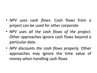 • NPV uses cash flows. Cash flows from a
project can be used for other corporate
• NPV uses all the cash flows of the project.
Other approaches ignore cash flows beyond a
particular date.
• NPV discounts the cash flows properly. Other
approaches may ignore the time value of
money when handling cash flows
 