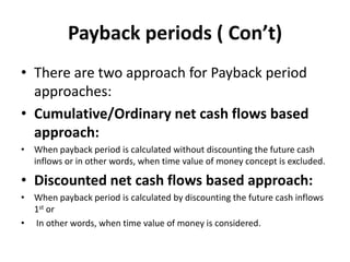 Payback periods ( Con’t)
• There are two approach for Payback period
approaches:
• Cumulative/Ordinary net cash flows based
approach:
• When payback period is calculated without discounting the future cash
inflows or in other words, when time value of money concept is excluded.
• Discounted net cash flows based approach:
• When payback period is calculated by discounting the future cash inflows
1st or
• In other words, when time value of money is considered.
 
