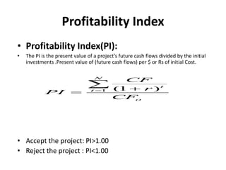 Profitability Index
• Profitability Index(PI):
• The PI is the present value of a project’s future cash flows divided by the initial
investments .Present value of (future cash flows) per $ or Rs of initial Cost.
• Accept the project: PI>1.00
• Reject the project : PI<1.00
1 (
1 )
N
t
t
o
CF
r
PI
CF
 


 