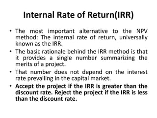Internal Rate of Return(IRR)
• The most important alternative to the NPV
method: The internal rate of return, universally
known as the IRR.
• The basic rationale behind the IRR method is that
it provides a single number summarizing the
merits of a project.
• That number does not depend on the interest
rate prevailing in the capital market.
• Accept the project if the IRR is greater than the
discount rate. Reject the project if the IRR is less
than the discount rate.
 