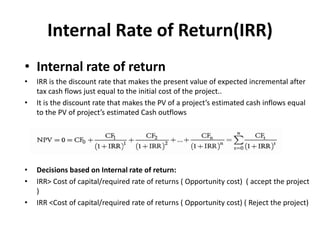Internal Rate of Return(IRR)
• Internal rate of return
• IRR is the discount rate that makes the present value of expected incremental after
tax cash flows just equal to the initial cost of the project..
• It is the discount rate that makes the PV of a project’s estimated cash inflows equal
to the PV of project’s estimated Cash outflows
• Decisions based on Internal rate of return:
• IRR> Cost of capital/required rate of returns ( Opportunity cost) ( accept the project
)
• IRR <Cost of capital/required rate of returns ( Opportunity cost) ( Reject the project)
 