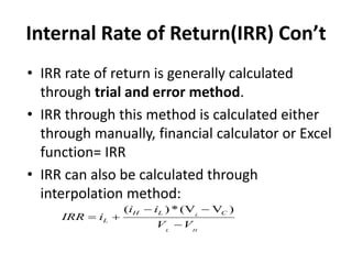 Internal Rate of Return(IRR) Con’t
• IRR rate of return is generally calculated
through trial and error method.
• IRR through this method is calculated either
through manually, financial calculator or Excel
function= IRR
• IRR can also be calculated through
interpolation method:
( ) *(V V )
L
L H
H L C
L
i i
IRR i
V V
 
 

 