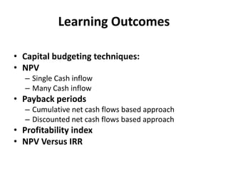 Learning Outcomes
• Capital budgeting techniques:
• NPV
– Single Cash inflow
– Many Cash inflow
• Payback periods
– Cumulative net cash flows based approach
– Discounted net cash flows based approach
• Profitability index
• NPV Versus IRR
 