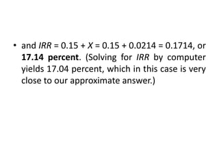 • and IRR = 0.15 + X = 0.15 + 0.0214 = 0.1714, or
17.14 percent. (Solving for IRR by computer
yields 17.04 percent, which in this case is very
close to our approximate answer.)
 