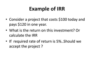 Example of IRR
• Consider a project that costs $100 today and
pays $120 in one year.
• What is the return on this investment? Or
calculate the IRR
• If required rate of return is 5%..Should we
accept the project ?
 