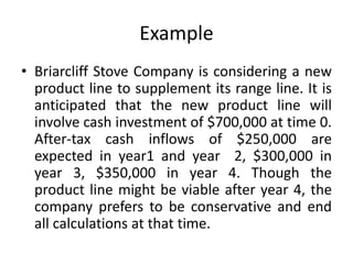 Example
• Briarcliff Stove Company is considering a new
product line to supplement its range line. It is
anticipated that the new product line will
involve cash investment of $700,000 at time 0.
After-tax cash inflows of $250,000 are
expected in year1 and year 2, $300,000 in
year 3, $350,000 in year 4. Though the
product line might be viable after year 4, the
company prefers to be conservative and end
all calculations at that time.
 