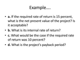 Example….
• a. If the required rate of return is 15 percent,
what is the net present value of the project? Is
it acceptable?
• b. What is its internal rate of return?
• c. What would be the case if the required rate
of return was 10 percent?
• d. What is the project’s payback period?
 