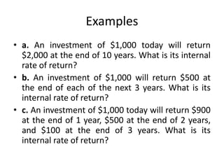 Examples
• a. An investment of $1,000 today will return
$2,000 at the end of 10 years. What is its internal
rate of return?
• b. An investment of $1,000 will return $500 at
the end of each of the next 3 years. What is its
internal rate of return?
• c. An investment of $1,000 today will return $900
at the end of 1 year, $500 at the end of 2 years,
and $100 at the end of 3 years. What is its
internal rate of return?
 