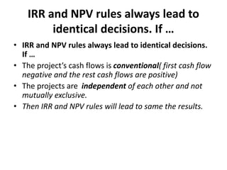 IRR and NPV rules always lead to
identical decisions. If …
• IRR and NPV rules always lead to identical decisions.
If …
• The project’s cash flows is conventional( first cash flow
negative and the rest cash flows are positive)
• The projects are independent of each other and not
mutually exclusive.
• Then IRR and NPV rules will lead to same the results.
 