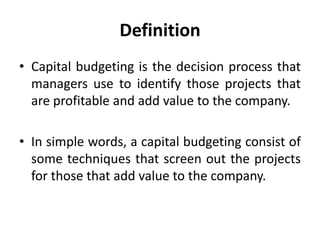 Definition
• Capital budgeting is the decision process that
managers use to identify those projects that
are profitable and add value to the company.
• In simple words, a capital budgeting consist of
some techniques that screen out the projects
for those that add value to the company.
 