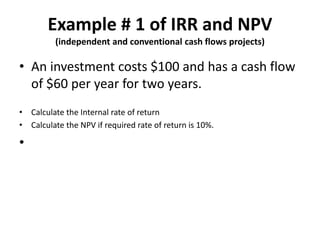Example # 1 of IRR and NPV
(independent and conventional cash flows projects)
• An investment costs $100 and has a cash flow
of $60 per year for two years.
• Calculate the Internal rate of return
• Calculate the NPV if required rate of return is 10%.
•
 