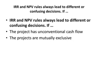 IRR and NPV rules always lead to different or
confusing decisions. If …
• IRR and NPV rules always lead to different or
confusing decisions. If …
• The project has unconventional cash flow
• The projects are mutually exclusive
 
