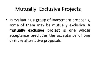 Mutually Exclusive Projects
• In evaluating a group of investment proposals,
some of them may be mutually exclusive. A
mutually exclusive project is one whose
acceptance precludes the acceptance of one
or more alternative proposals.
 