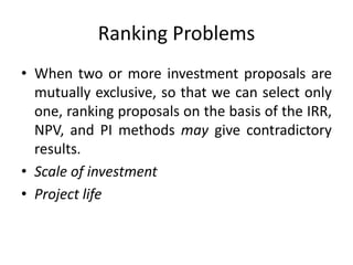 Ranking Problems
• When two or more investment proposals are
mutually exclusive, so that we can select only
one, ranking proposals on the basis of the IRR,
NPV, and PI methods may give contradictory
results.
• Scale of investment
• Project life
 