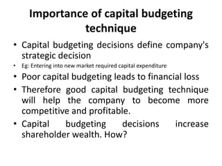 Importance of capital budgeting
technique
• Capital budgeting decisions define company's
strategic decision
• Eg: Entering into new market required capital expenditure
• Poor capital budgeting leads to financial loss
• Therefore good capital budgeting technique
will help the company to become more
competitive and profitable.
• Capital budgeting decisions increase
shareholder wealth. How?
 