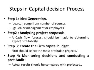 Steps in Capital decision Process
• Step 1: Idea Generation.
– Idea can come from number of sources
– Eg: Senior management or employees
• Step2 : Analyzing project proposals.
– A Cash flow forecast should be made to determine
expect profitability.
• Step 3: Create the Firm capital budget.
– Firm should select the most profitable projects.
• Step 4: Monitoring decisions and conducting a
post Audit:
– Actual results should be compared with projected..
 