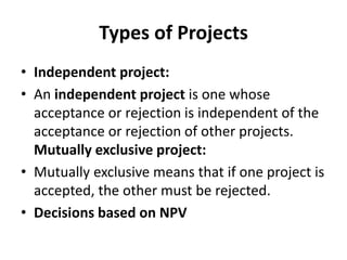 Types of Projects
• Independent project:
• An independent project is one whose
acceptance or rejection is independent of the
acceptance or rejection of other projects.
Mutually exclusive project:
• Mutually exclusive means that if one project is
accepted, the other must be rejected.
• Decisions based on NPV
 