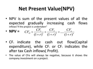 Net Present Value(NPV)
• NPV is sum of the present values of all the
expected gradually increasing cash flows
inflows”if the project is undertaken”
• NPV =
• CFo indicate the cash out flow(Capital
expenditure), while CF1 or CF2 indicates the
after tax Cash inflows( Profit).
• The value of CFo will always be negative, because it shows the
company investment on a project.
1 2
1 2
....
(1 ) (1 ) (1 )
n
O n
CF
CF CF
CF
r r r
  
  
 