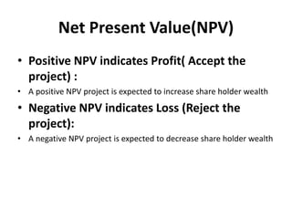 Net Present Value(NPV)
• Positive NPV indicates Profit( Accept the
project) :
• A positive NPV project is expected to increase share holder wealth
• Negative NPV indicates Loss (Reject the
project):
• A negative NPV project is expected to decrease share holder wealth
 