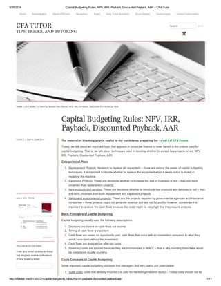 5/26/2014 Capital Budgeting Rules: NPV, IRR, Payback, Discounted Payback, AAR « CFA Tutor
http://cfatutor.me/2013/07/27/capital-budgeting-rules-npv-irr-payback-discounted-payback-aar/ 1/11
CFA TUTOR
TIPS, TRICKS, AND TUTORING
Search search
HOME » CFA LEVEL I » CAPITAL BUDGETING RULES: NPV, IRR, PAYBACK, DISCOUNTED PAYBACK, AAR
Capital Budgeting Rules: NPV, IRR,
Payback, Discounted Payback, AAR
LEVEL I, II AND III JUNE 2014
DAILY CFA TRIVIA
FOLLOW BLOG VIA EMAIL
Enter your email address to follow
this blog and receive notifications
of new posts by email.
The material in this blog post is useful to the candidates preparing for: Level I of CFA Exams.
Today, we talk about an important topic that appears in corporate finance of level I which is the criteria used for
capital budgeting. That is, we talk about techniques used in deciding whether to accept new projects or not: NPV,
IRR, Payback, Discounted Payback, AAR.
Categories of Plans
1. Replacement Projects: decisions to replace old equipment – those are among the easier of capital budgeting
techniques. It is important to decide whether to replace the equipment when it wears out or to invest in
repairing the machine.
2. Expansion Projects: These are decisions whether to increase the size of business or not – they are more
uncertain than replacement projects.
3. New products and services: These are decisions whether to introduce new products and services or not – they
are more uncertain than both replacement and expansion projects.
4. Safety and environmental projects: These are the projects required by governmental agencies and insurance
companies – these projects might not generate revenue and are not for profits; however, sometimes it is
important to analyze the cash flows because the costs might be very high that they require analysis.
Basic Principles of Capital Budgeting
Capital budgeting usually uses the following assumptions:
1. Decisions are based on cash flows not income
2. Timing of cash flows is important
3. Cash flows are based on opportunity cost: cash flows that occur with an investment compared to what they
would have been without the investment
4. Cash flows are analyzed on after-tax basis:
5. Financing costs are ignored because they are incorporated in WACC – that is why counting them twice would
be considered double counting
Costs Concepts of Capital Budgeting
Some important capital budgeting concepts that managers find very useful are given below:
1. Sunk costs: costs that already incurred (i.e. paid for marketing research study) – Today costs should not be
Home About Author About CFATutor Navigation Posts Daily Trivia Solutions Excel Sheets Testimonials Contact Information
 
