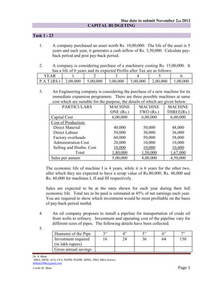 Due date to submit November 2nd 2012
                                      CAPITAL BUDGETING

Task 1 - 23

     1.           A company purchased an asset worth Rs. 10,00,000. The life of the asset is 5
                  years and each year, it generates a cash inflow of Rs. 3,50,000. Calculate pay-
                  back period and post pay-back period.

     2.     A company is considering purchase of a machinery costing Rs. 15,00,000. It
            has a life of 6 years and its expected Profits after Tax are as follows:
       YEAR             1            2            3             4            5       6
     P.A.T.(RS.) 2,00,000 5,00,000 3,00,000 3,00,000 2,00,000 1,00,000

     3.        An Engineering company is considering the purchase of a new machine for its
               immediate expansion programme. There are three possible machines at same
               cost which are suitable for the purpose, the details of which are given below:
                     PARTICULARS                 MACHINE          MACHINE          MACHINE
                                                 ONE (Rs.)         TWO (Rs.)      THREE(Rs.)
              Capital Cost                        6,00,000          6,00,000        6,00,000
              Cost of Production:
                Direct Material                    40,000            50,000          48,000
                Direct Labour                      50,000            30,000          36,000
                Factory overheads                  60,000            50,000          58,000
                Administration Cost                20,000            10,000          10,000
                Selling and Distbn. Cost           10,000            10,000          10,000
                            Total                 1,80,000          1,50,000        1,67,000
              Sales per annum                     5,00,000          4,00,000        4,50,000

          The economic life of machine I is 4 years, while it is 6 years for the other two,
          after which they are expected to have a scrap value of Rs.80,000; Rs. 48,000 and
          Rs. 60,000 for machines I, II and III respectively.

          Sales are expected to be at the rates shown for each year during their full
          economic life. Total tax to be paid is estimated at 45% of net earnings each year.
          You are required to show which investment would be most profitable on the basis
          of pay-back period methd.

     4.           An oil company proposes to install a pipeline for transportation of crude oil
                  from wells to refinery. Investment and operating cost of the pipeline vary for
                  different sizes of pipes. The following details have been collected.
     5.
                   Diameter of the Pipe          3”          4”      5”         6”          7”
                   Investment required           16          24      36         64         150
                   (in lakh rupees)
                   Gross annual savings
Dr. S. Bhatt
 MBA, MFM, ACS, CFA, PGPM, PGDIR, MPhil., PhD, DBA (Swiss)
drbhatt2006@gmail.com
©with Dr. Bhatt                                                                          Page 1
 
