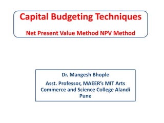 Capital Budgeting Techniques
Net Present Value Method NPV Method
Dr. Mangesh Bhople
Asst. Professor, MAEER’s MIT Arts
Commerce and Science College Alandi
Pune
 