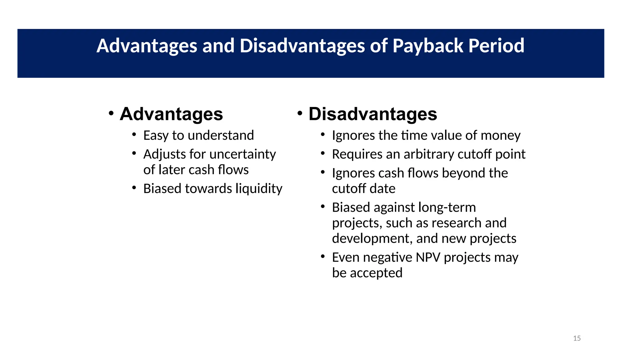 15
• Advantages
• Easy to understand
• Adjusts for uncertainty
of later cash flows
• Biased towards liquidity
• Disadvantages
• Ignores the time value of money
• Requires an arbitrary cutoff point
• Ignores cash flows beyond the
cutoff date
• Biased against long-term
projects, such as research and
development, and new projects
• Even negative NPV projects may
be accepted
Advantages and Disadvantages of Payback Period
 