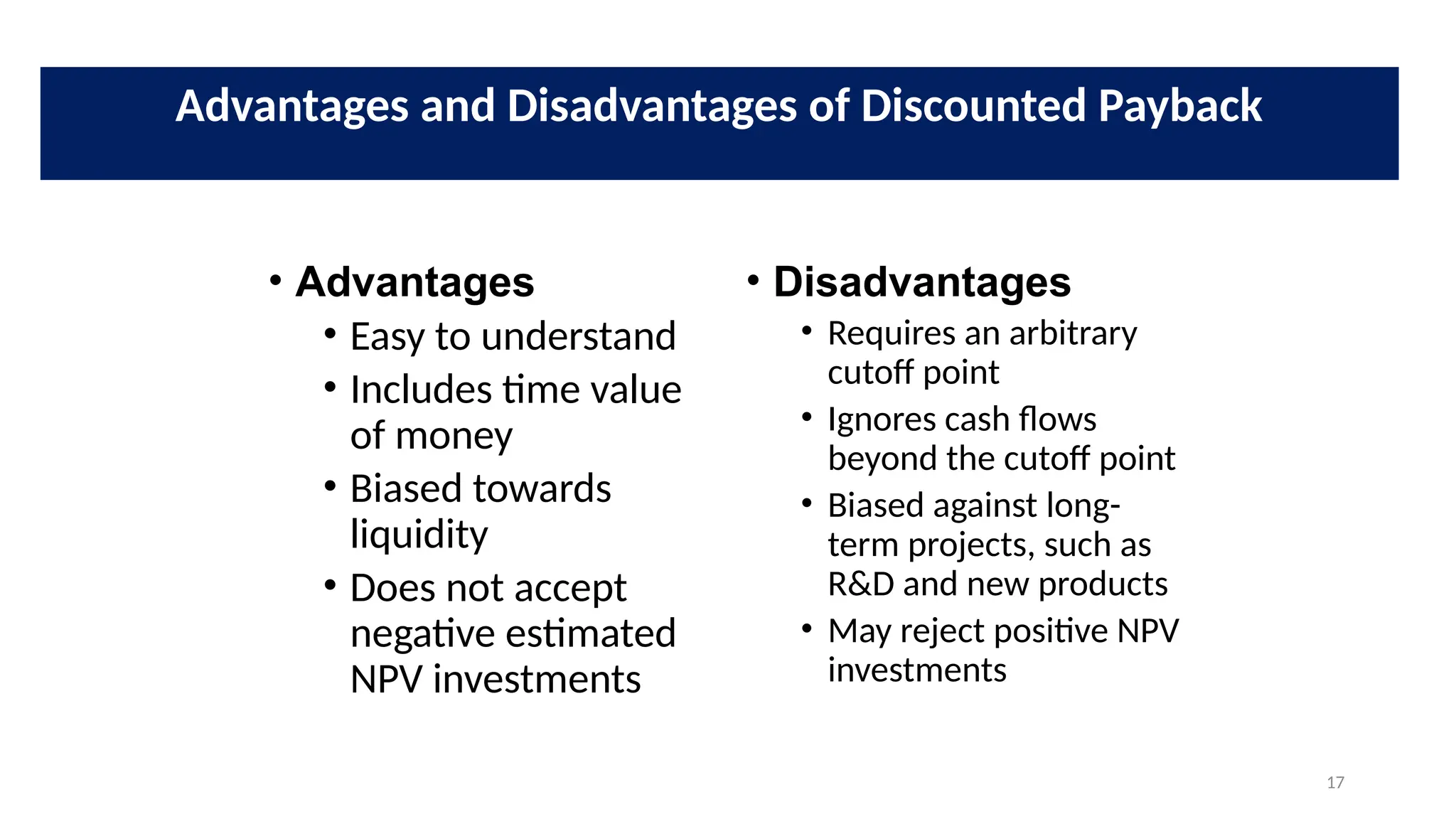 17
• Advantages
• Easy to understand
• Includes time value
of money
• Biased towards
liquidity
• Does not accept
negative estimated
NPV investments
• Disadvantages
• Requires an arbitrary
cutoff point
• Ignores cash flows
beyond the cutoff point
• Biased against long-
term projects, such as
R&D and new products
• May reject positive NPV
investments
Advantages and Disadvantages of Discounted Payback
 