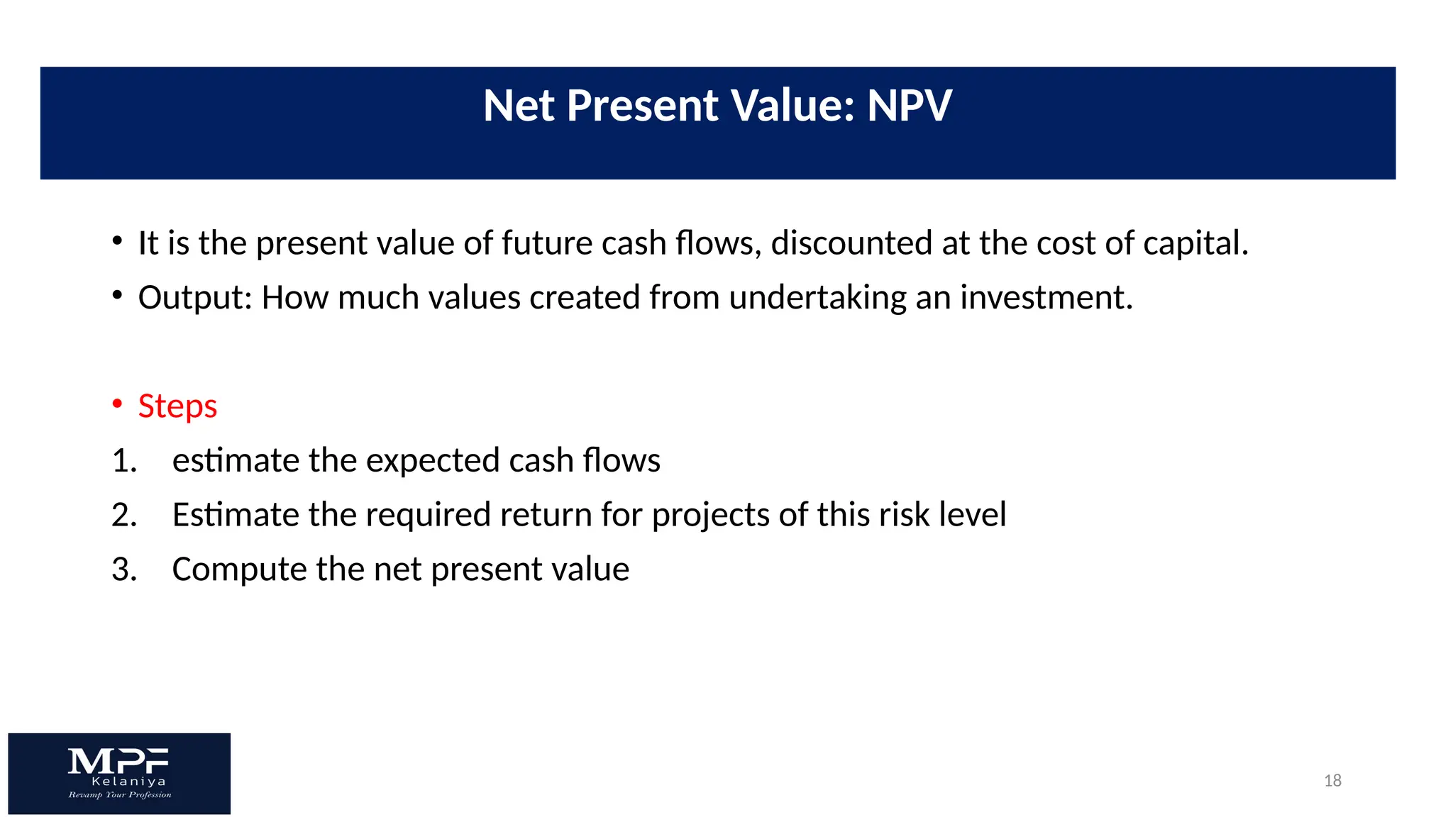 18
• It is the present value of future cash flows, discounted at the cost of capital.
• Output: How much values created from undertaking an investment.
• Steps
1. estimate the expected cash flows
2. Estimate the required return for projects of this risk level
3. Compute the net present value
Net Present Value: NPV
 