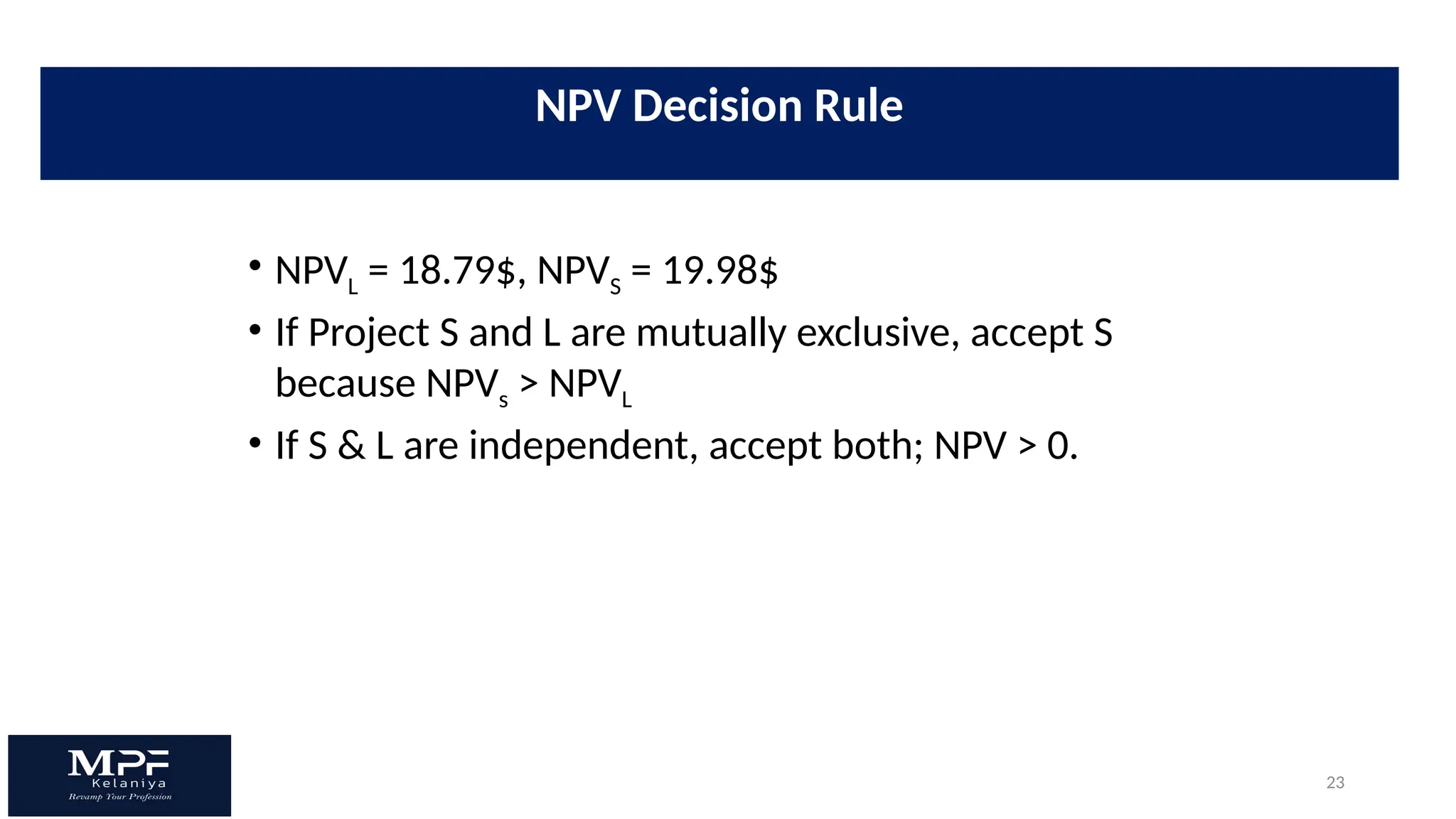 23
• NPVL = 18.79$, NPVS = 19.98$
• If Project S and L are mutually exclusive, accept S
because NPVs > NPVL
• If S & L are independent, accept both; NPV > 0.
NPV Decision Rule
 