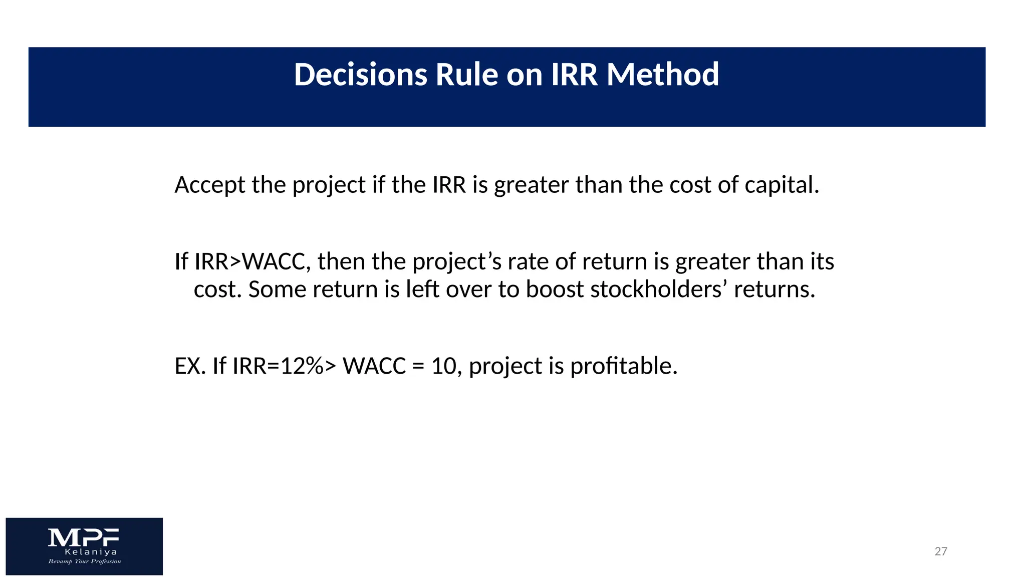 27
Accept the project if the IRR is greater than the cost of capital.
If IRR>WACC, then the project’s rate of return is greater than its
cost. Some return is left over to boost stockholders’ returns.
EX. If IRR=12%> WACC = 10, project is profitable.
Decisions Rule on IRR Method
 