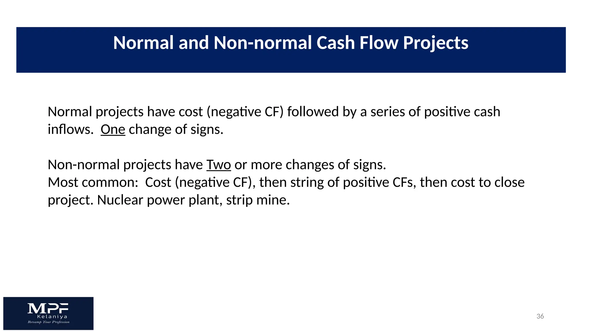 36
Normal projects have cost (negative CF) followed by a series of positive cash
inflows. One change of signs.
Non-normal projects have Two or more changes of signs.
Most common: Cost (negative CF), then string of positive CFs, then cost to close
project. Nuclear power plant, strip mine.
Normal and Non-normal Cash Flow Projects
 