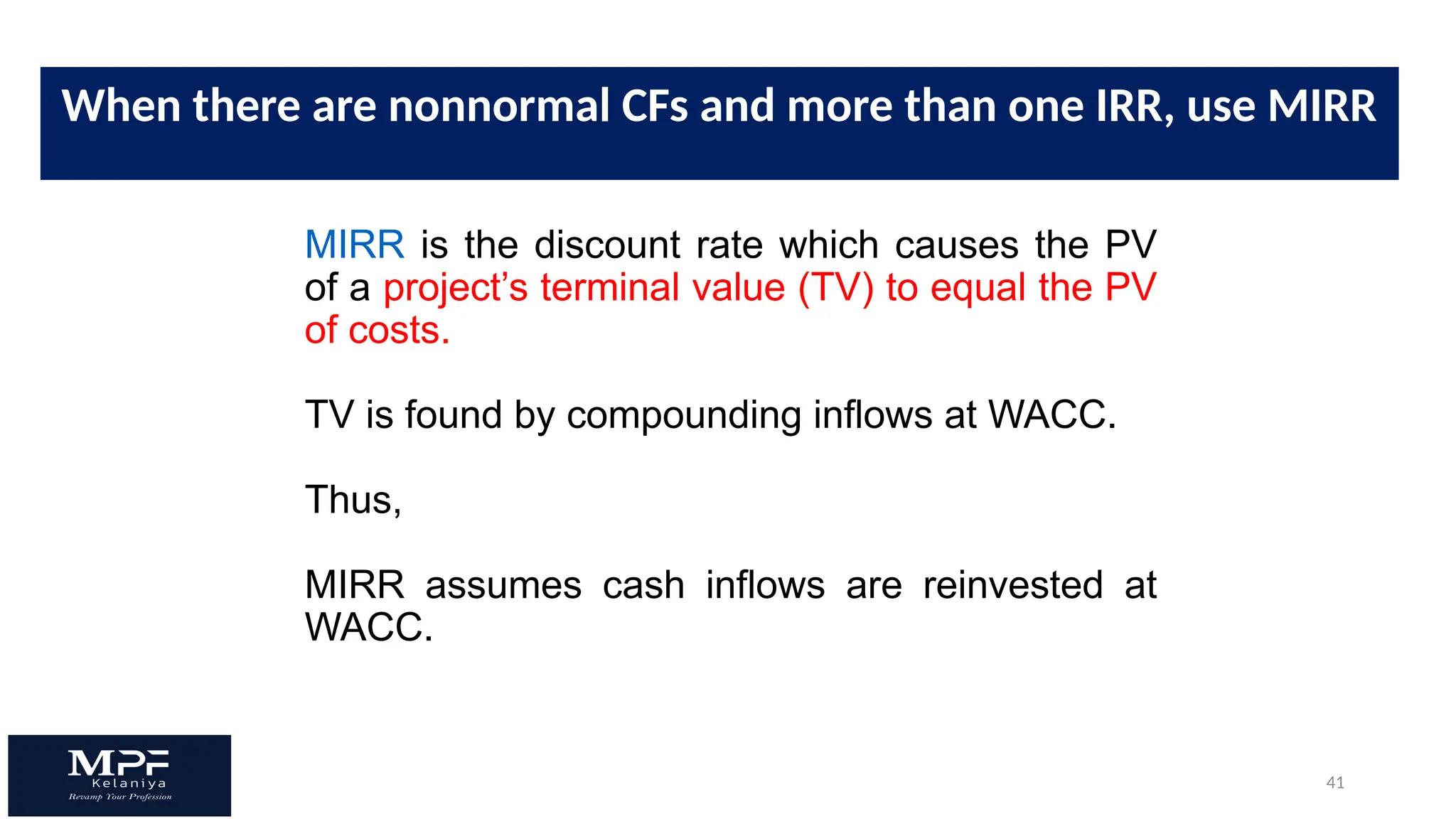 41
MIRR is the discount rate which causes the PV
of a project’s terminal value (TV) to equal the PV
of costs.
TV is found by compounding inflows at WACC.
Thus,
MIRR assumes cash inflows are reinvested at
WACC.
When there are nonnormal CFs and more than one IRR, use MIRR
 