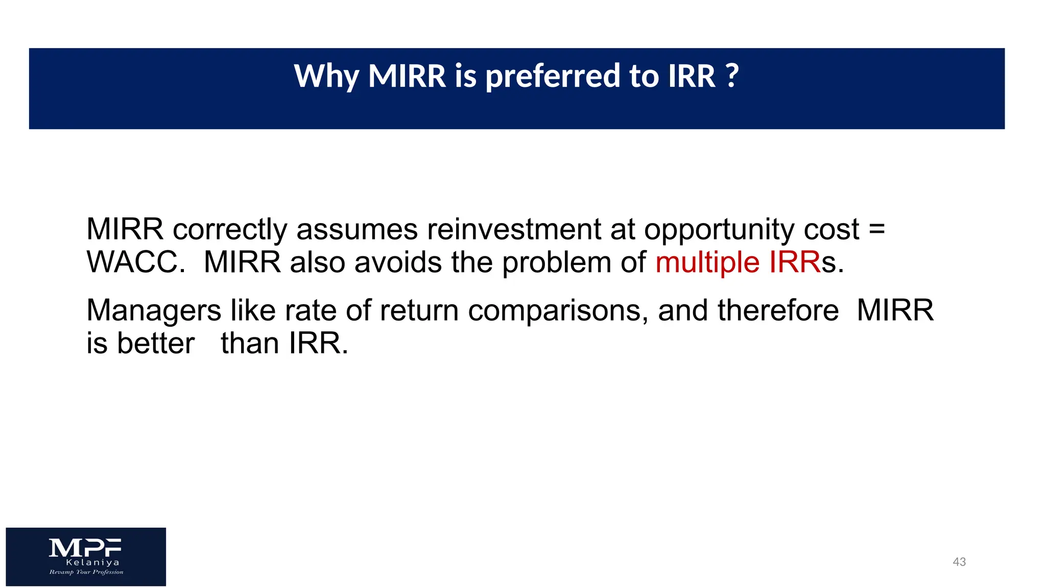 43
MIRR correctly assumes reinvestment at opportunity cost =
WACC. MIRR also avoids the problem of multiple IRRs.
Managers like rate of return comparisons, and therefore MIRR
is better than IRR.
Why MIRR is preferred to IRR ?
 