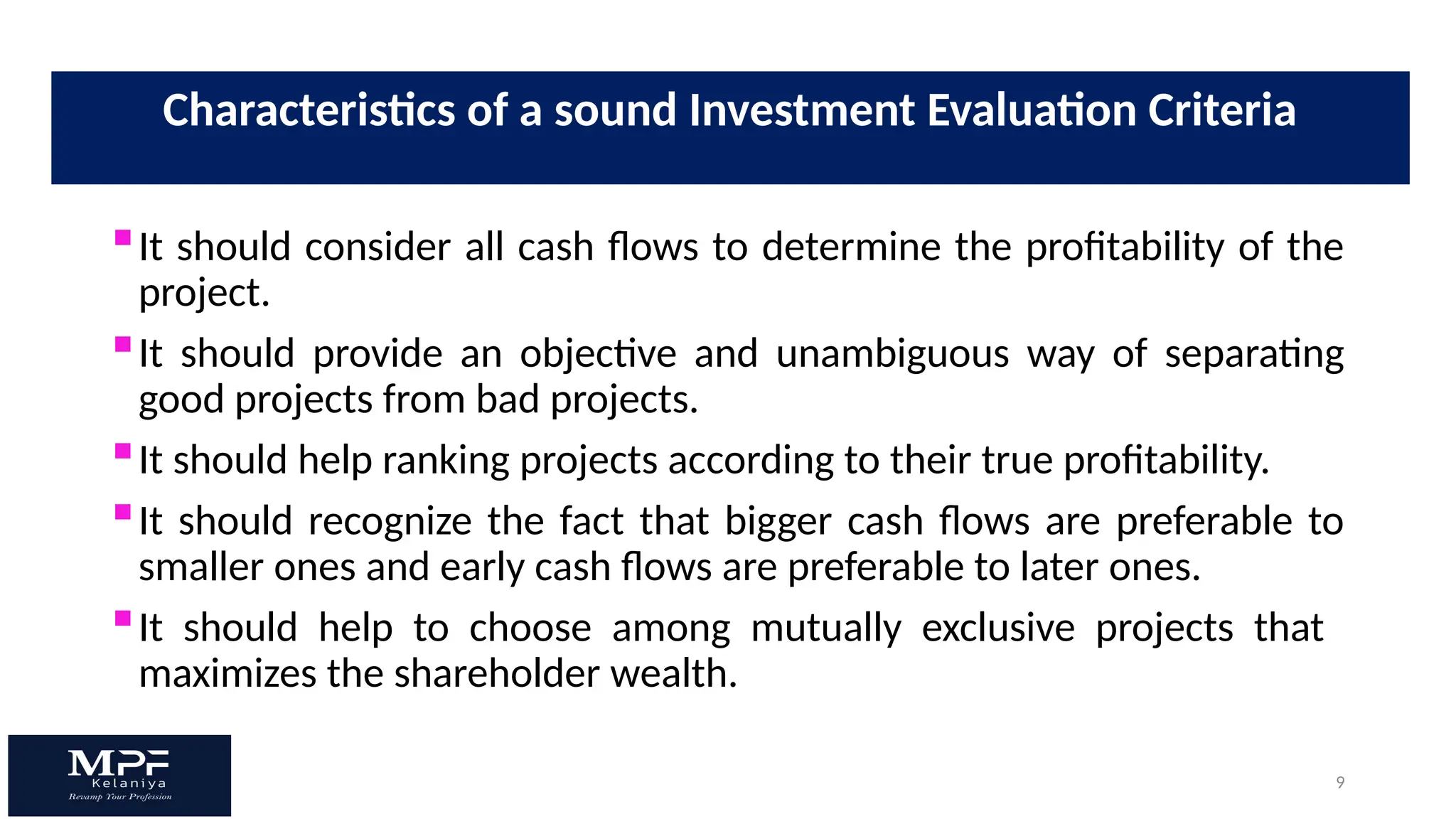 9
It should consider all cash flows to determine the profitability of the
project.
It should provide an objective and unambiguous way of separating
good projects from bad projects.
It should help ranking projects according to their true profitability.
It should recognize the fact that bigger cash flows are preferable to
smaller ones and early cash flows are preferable to later ones.
It should help to choose among mutually exclusive projects that
maximizes the shareholder wealth.
Characteristics of a sound Investment Evaluation Criteria
 