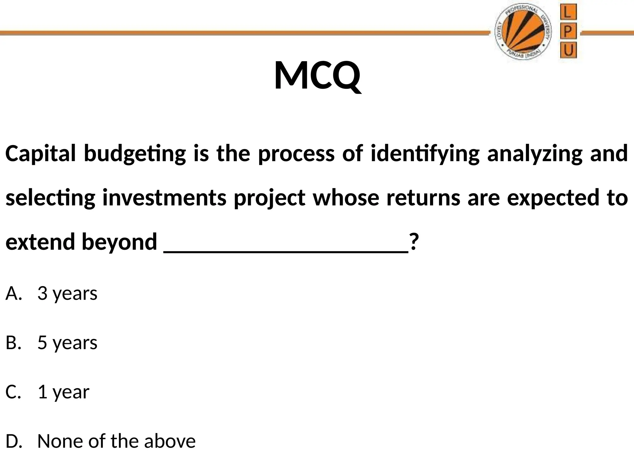 MCQ
Capital budgeting is the process of identifying analyzing and
selecting investments project whose returns are expected to
extend beyond ____________________?
A. 3 years
B. 5 years
C. 1 year
D. None of the above
 