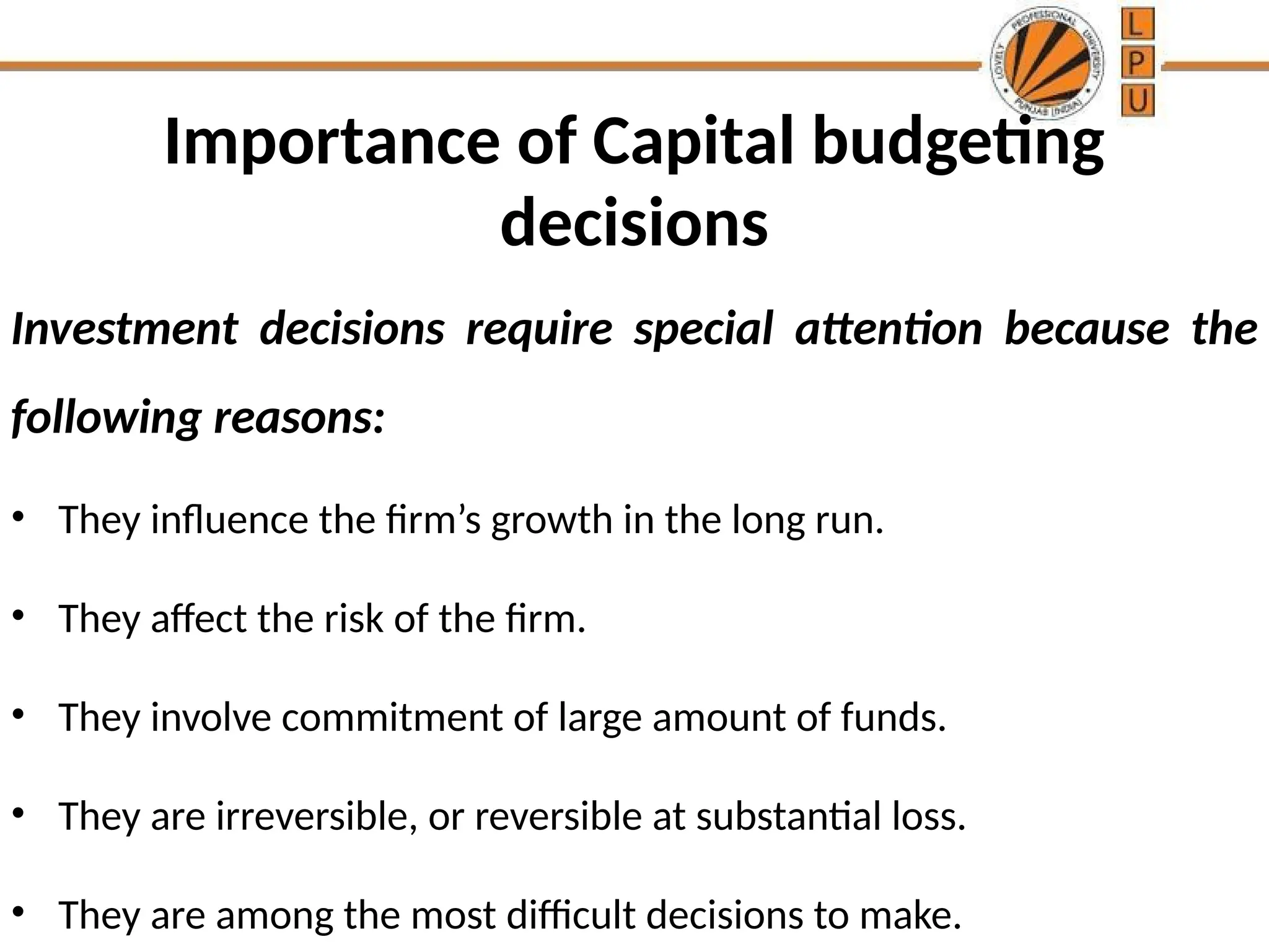 Importance of Capital budgeting
decisions
Investment decisions require special attention because the
following reasons:
• They influence the firm’s growth in the long run.
• They affect the risk of the firm.
• They involve commitment of large amount of funds.
• They are irreversible, or reversible at substantial loss.
• They are among the most difficult decisions to make.
 