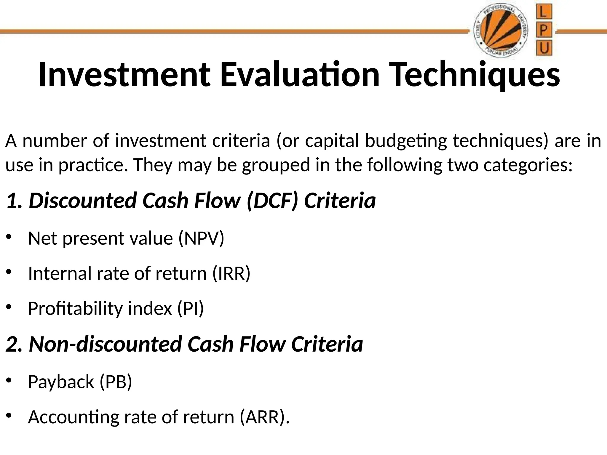 Investment Evaluation Techniques
A number of investment criteria (or capital budgeting techniques) are in
use in practice. They may be grouped in the following two categories:
1. Discounted Cash Flow (DCF) Criteria
• Net present value (NPV)
• Internal rate of return (IRR)
• Profitability index (PI)
2. Non-discounted Cash Flow Criteria
• Payback (PB)
• Accounting rate of return (ARR).
 