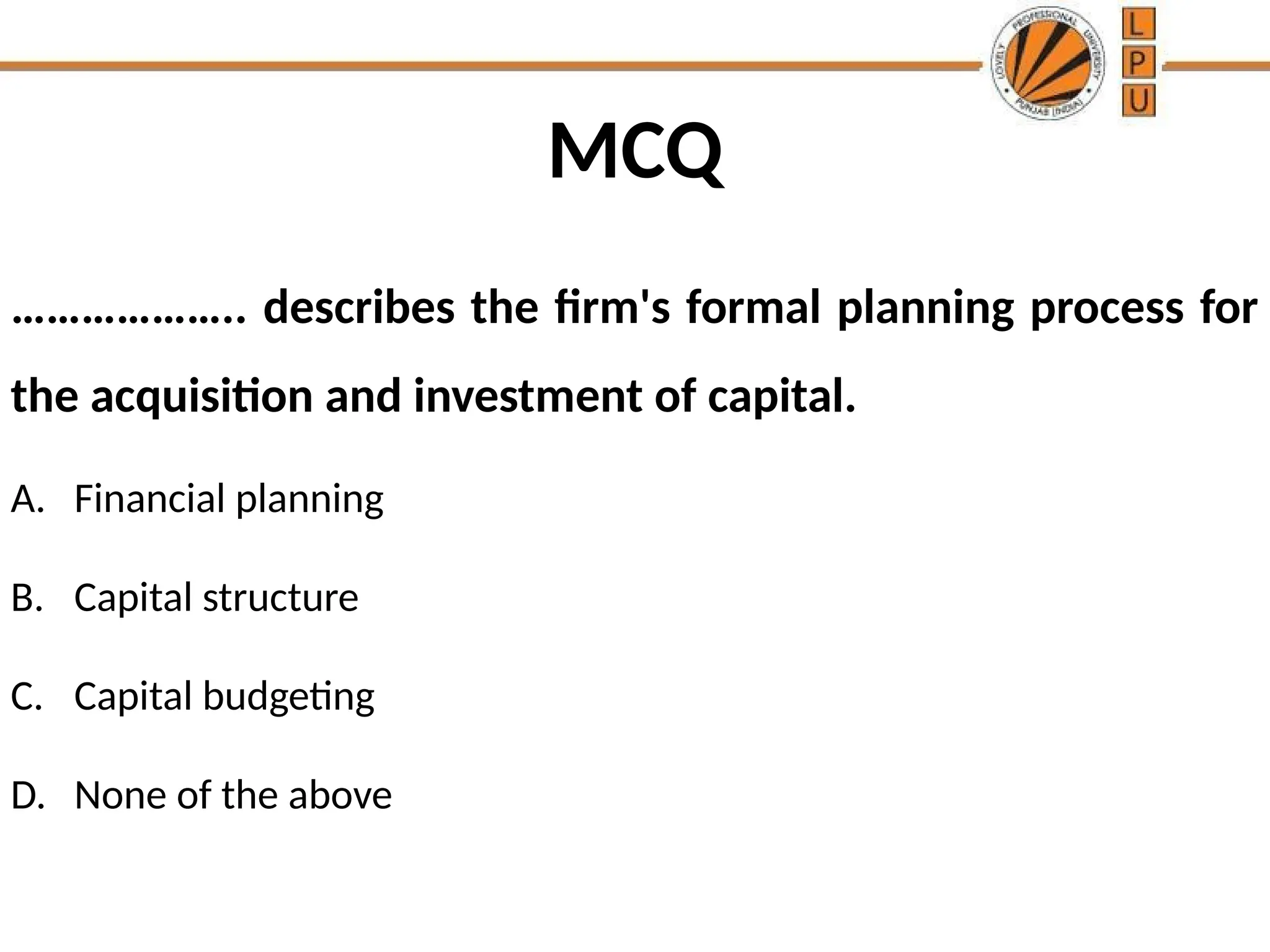 MCQ
……………….. describes the firm's formal planning process for
the acquisition and investment of capital.
A. Financial planning
B. Capital structure
C. Capital budgeting
D. None of the above
 