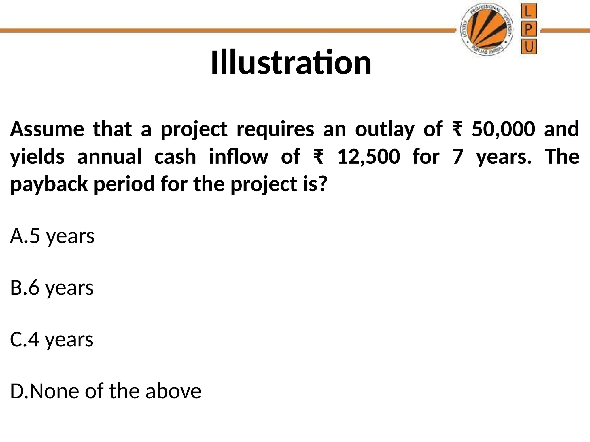 Illustration
Assume that a project requires an outlay of ₹ 50,000 and
yields annual cash inflow of ₹ 12,500 for 7 years. The
payback period for the project is?
A.5 years
B.6 years
C.4 years
D.None of the above
 