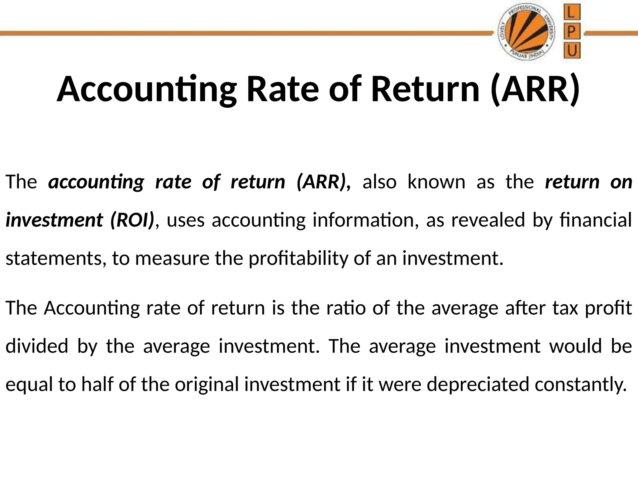 Accounting Rate of Return (ARR)
The accounting rate of return (ARR), also known as the return on
investment (ROI), uses accounting information, as revealed by financial
statements, to measure the profitability of an investment.
The Accounting rate of return is the ratio of the average after tax profit
divided by the average investment. The average investment would be
equal to half of the original investment if it were depreciated constantly.
 