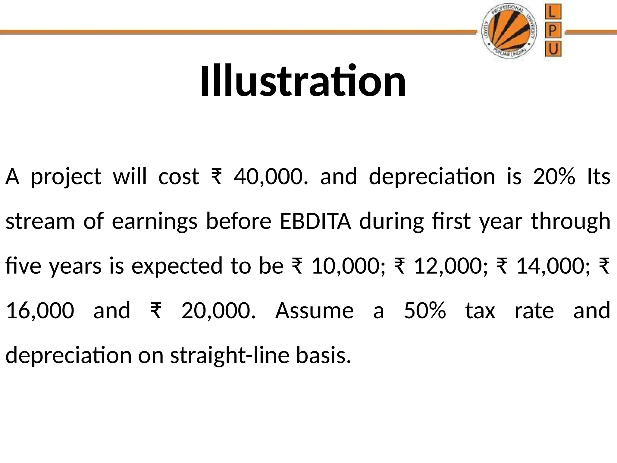 Illustration
A project will cost ₹ 40,000. and depreciation is 20% Its
stream of earnings before EBDITA during first year through
five years is expected to be ₹ 10,000; ₹ 12,000; ₹ 14,000; ₹
16,000 and ₹ 20,000. Assume a 50% tax rate and
depreciation on straight-line basis.
 