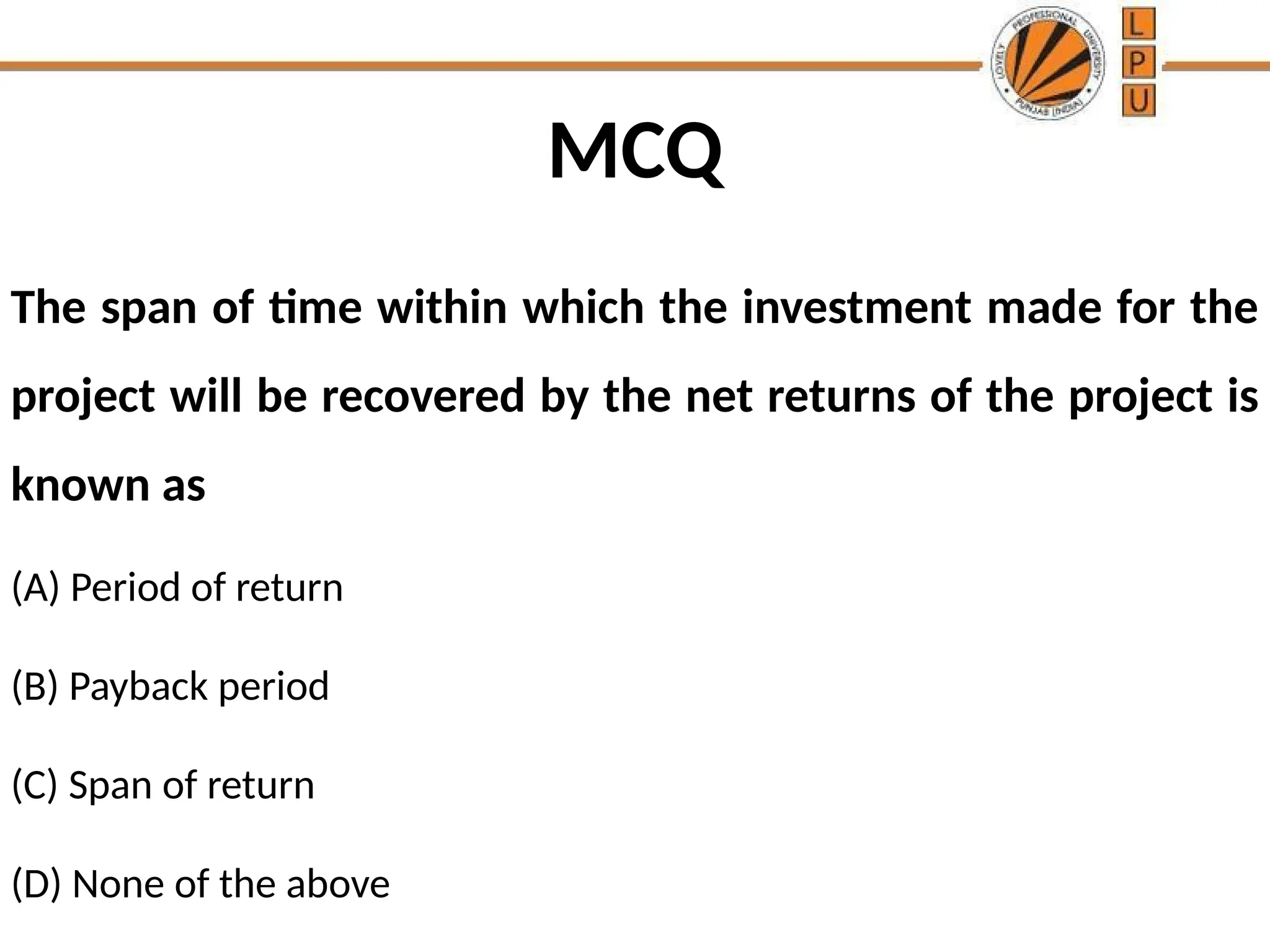 MCQ
The span of time within which the investment made for the
project will be recovered by the net returns of the project is
known as
(A) Period of return
(B) Payback period
(C) Span of return
(D) None of the above
 