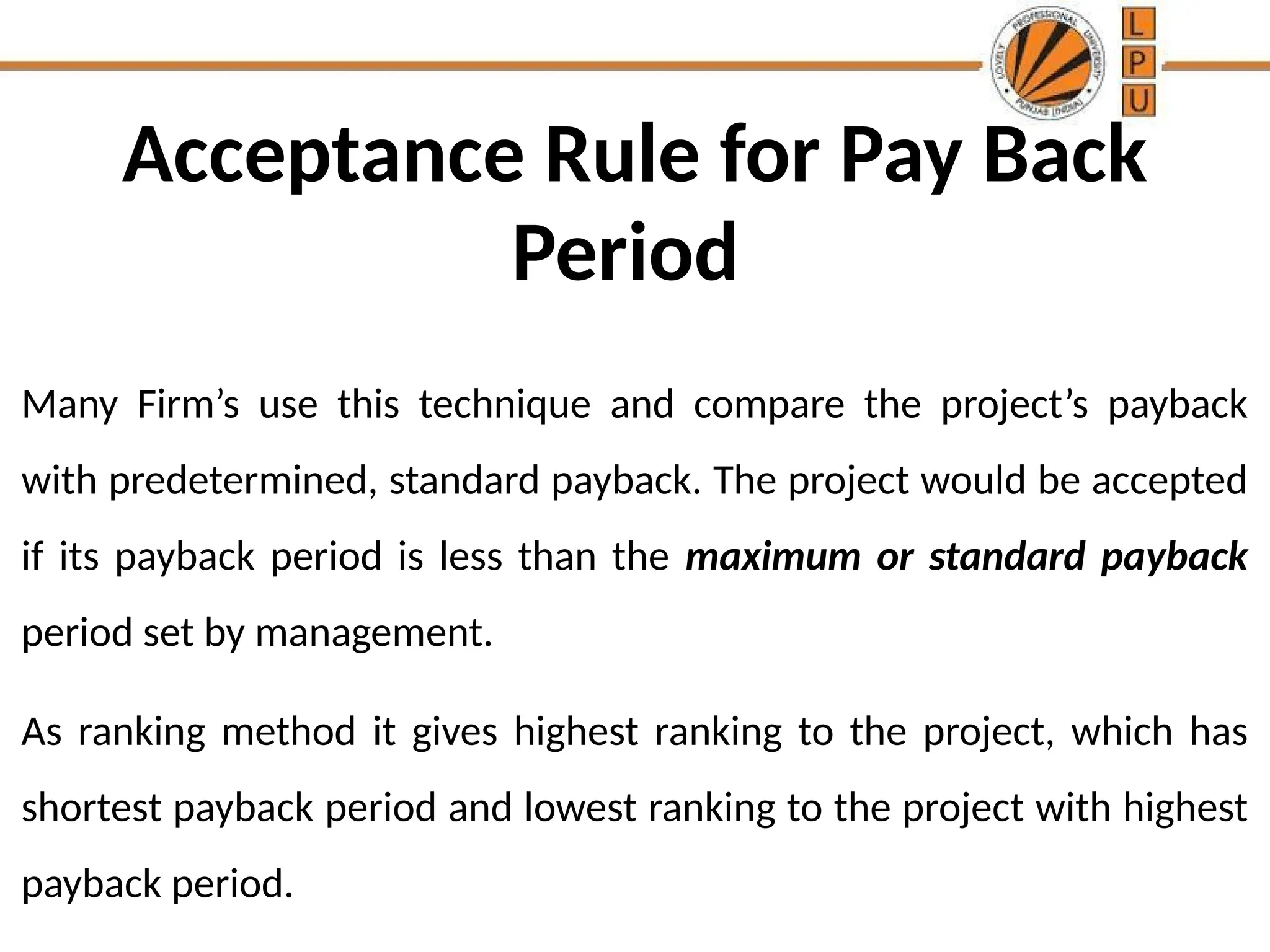 Acceptance Rule for Pay Back
Period
Many Firm’s use this technique and compare the project’s payback
with predetermined, standard payback. The project would be accepted
if its payback period is less than the maximum or standard payback
period set by management.
As ranking method it gives highest ranking to the project, which has
shortest payback period and lowest ranking to the project with highest
payback period.
 