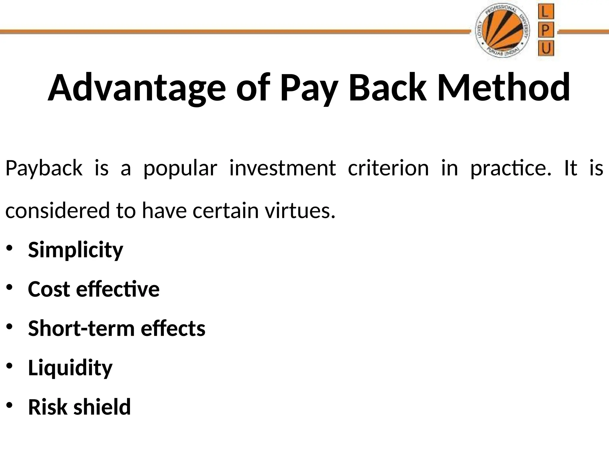 Advantage of Pay Back Method
Payback is a popular investment criterion in practice. It is
considered to have certain virtues.
• Simplicity
• Cost effective
• Short-term effects
• Liquidity
• Risk shield
 