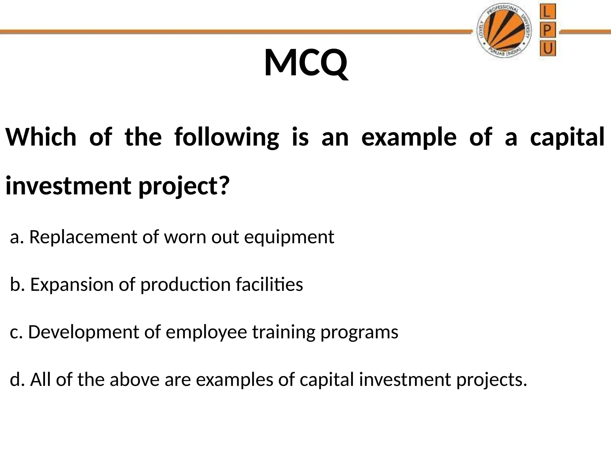 MCQ
Which of the following is an example of a capital
investment project?
a. Replacement of worn out equipment
b. Expansion of production facilities
c. Development of employee training programs
d. All of the above are examples of capital investment projects.
 