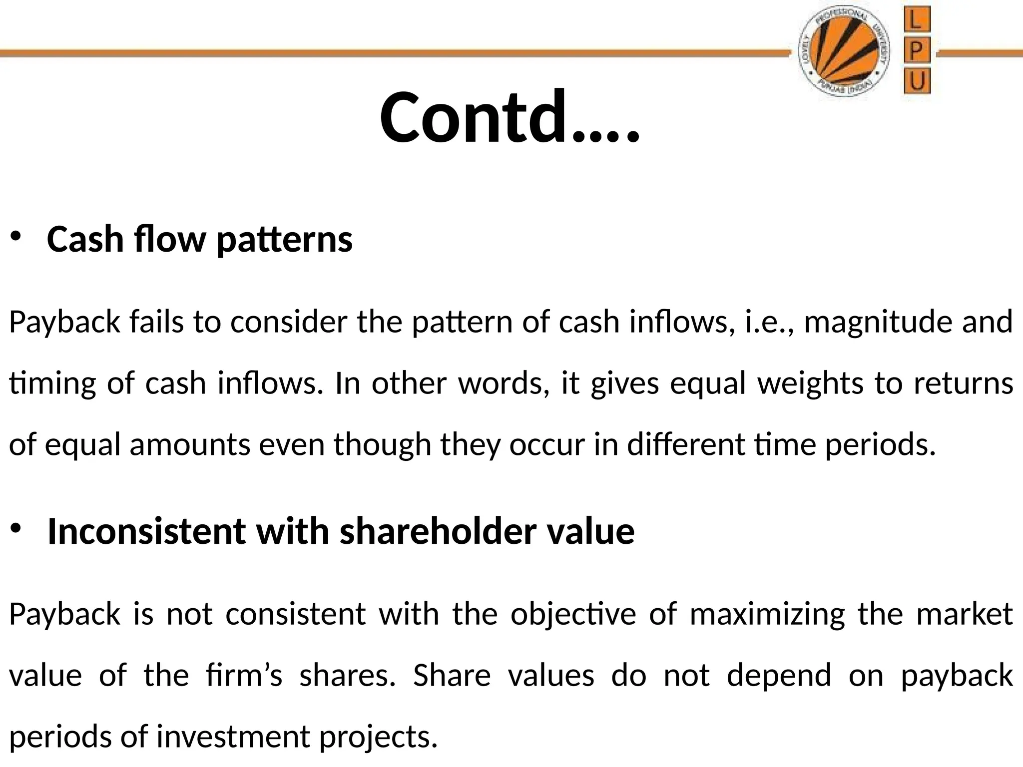 Contd….
• Cash flow patterns
Payback fails to consider the pattern of cash inflows, i.e., magnitude and
timing of cash inflows. In other words, it gives equal weights to returns
of equal amounts even though they occur in different time periods.
• Inconsistent with shareholder value
Payback is not consistent with the objective of maximizing the market
value of the firm’s shares. Share values do not depend on payback
periods of investment projects.
 