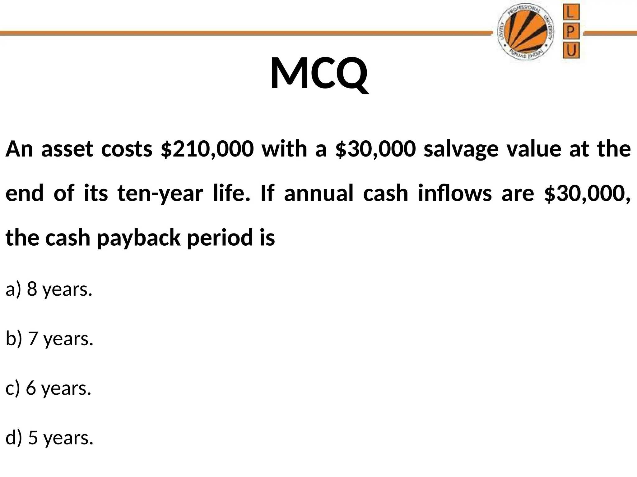 MCQ
An asset costs $210,000 with a $30,000 salvage value at the
end of its ten-year life. If annual cash inflows are $30,000,
the cash payback period is
a) 8 years.
b) 7 years.
c) 6 years.
d) 5 years.
 