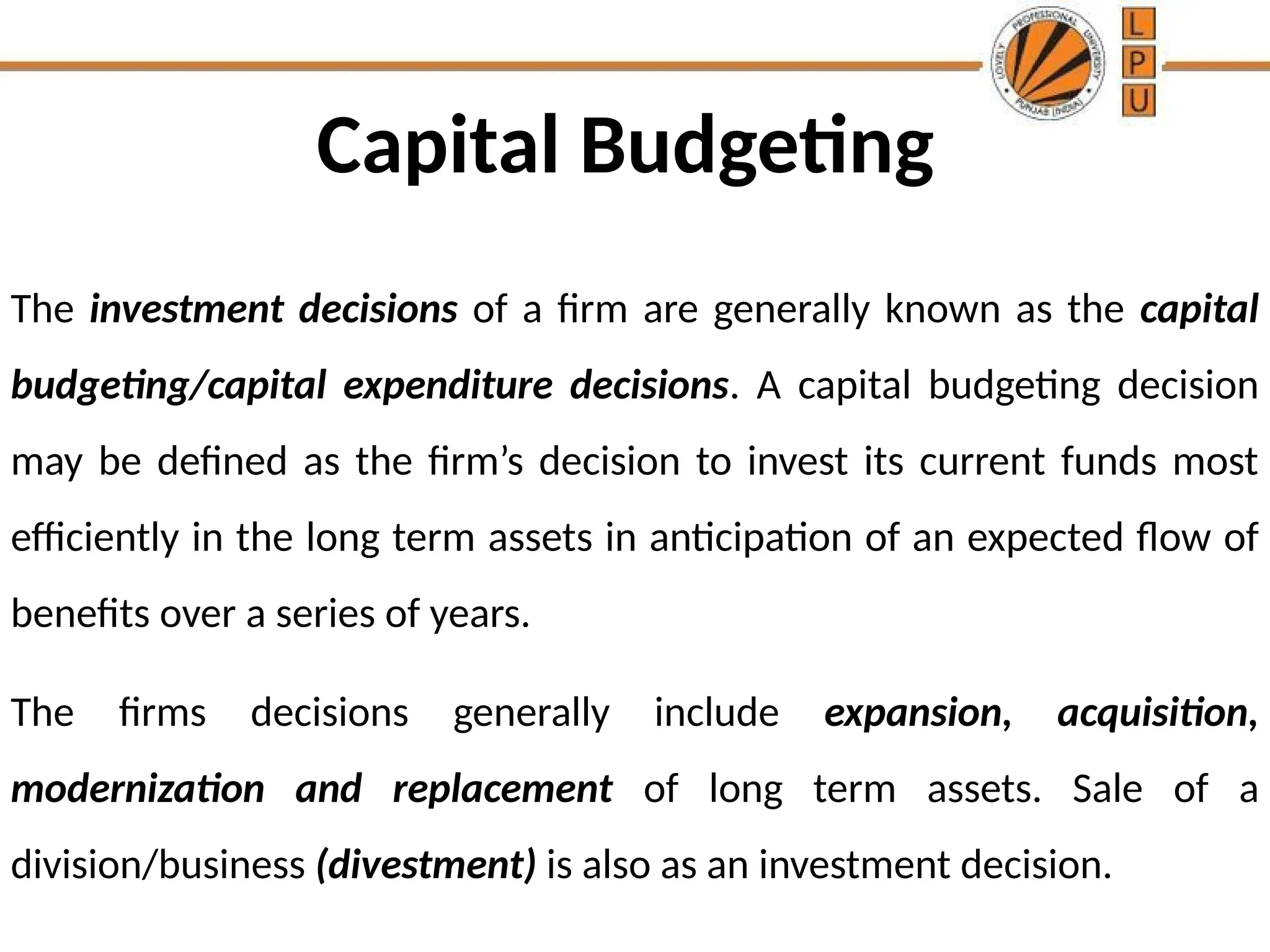 Capital Budgeting
The investment decisions of a firm are generally known as the capital
budgeting/capital expenditure decisions. A capital budgeting decision
may be defined as the firm’s decision to invest its current funds most
efficiently in the long term assets in anticipation of an expected flow of
benefits over a series of years.
The firms decisions generally include expansion, acquisition,
modernization and replacement of long term assets. Sale of a
division/business (divestment) is also as an investment decision.
 